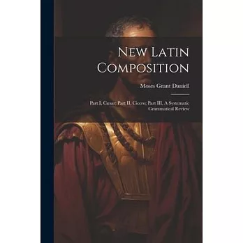 New Latin Composition: Part I, Cæsar; Part II, Cicero; Part III, A Systematic Grammatical Review