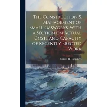 The Construction & Management of Small Gasworks. With a Section on Actual Costs and Capacity of Recently Erected Work