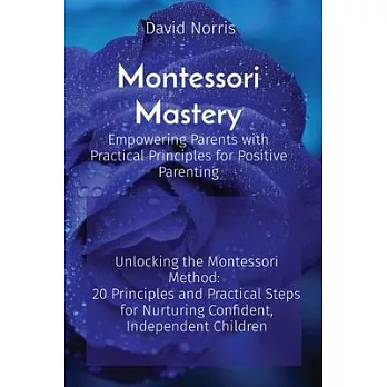 Montessori Mastery Empowering Parents with Practical Principles for Positive Parenting: Unlocking the Montessori Method: 20 Principles and Practical S