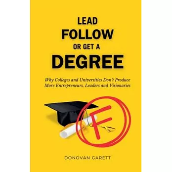 Lead Follow or Get a Degree: Why Colleges and Universities Don’t Produce More Entrepreneurs, Leaders and Visionaries