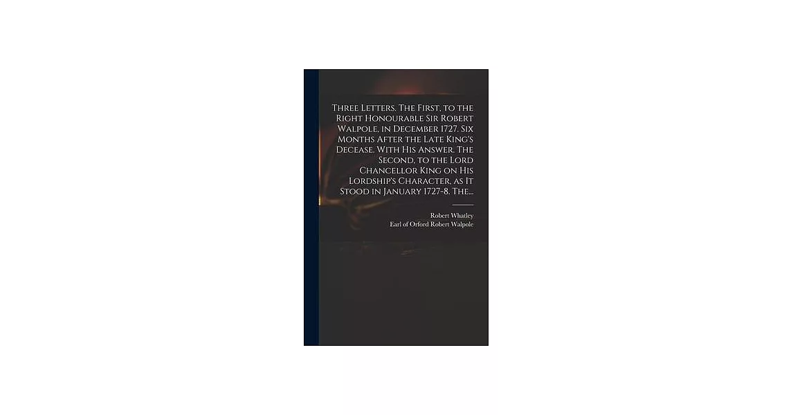 Three Letters. The First, to the Right Honourable Sir Robert Walpole, in December 1727. Six Months After the Late King’’s Decease. With His Answer. The | 拾書所