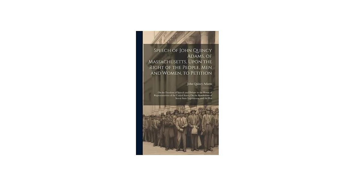 Speech of John Quincy Adams, of Massachusetts, Upon the Right of the People, Men and Women, to Petition; On the Freedom of Speech and Debate in the Ho | 拾書所