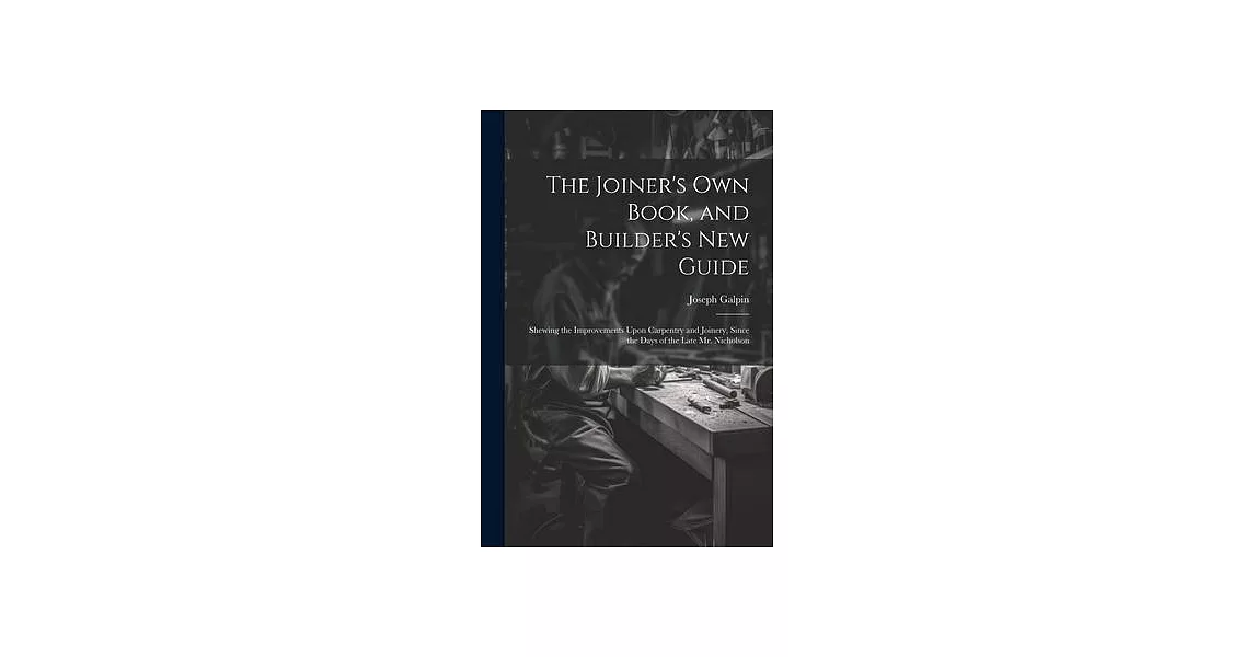 The Joiner’s Own Book, and Builder’s New Guide: Shewing the Improvements Upon Carpentry and Joinery, Since the Days of the Late Mr. Nicholson | 拾書所