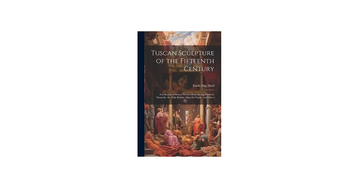 Tuscan Sculpture of the Fifteenth Century: A Collection of Sixteen Pictures Reproducing Works by Donatello, the Della Robbia, Mina Da Fiesole, and Oth | 拾書所