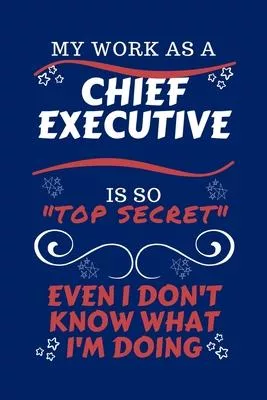 My Work As A Chief Executive Is So Top Secret Even I Don’’t Know What I’’m Doing: Perfect Gag Gift For A Top Secret Chief Executive - Blank Lined Notebo