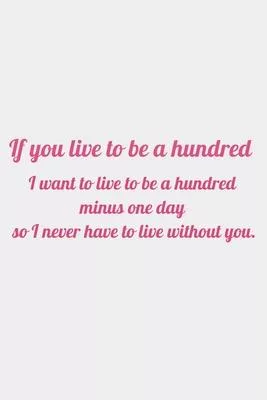 If you live to be a hundred, I want to live to be a hundred minus one day so I never have to live without you: romantic notebook gift for women girls