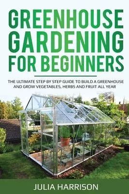 Greenhouse Gardening for Beginners: THE ULTIMATE STEP BY STEP GUIDE TO BUILD A GREENHOUSE AND GROW VEGETABLES, HERBS AND FRUIT All Year