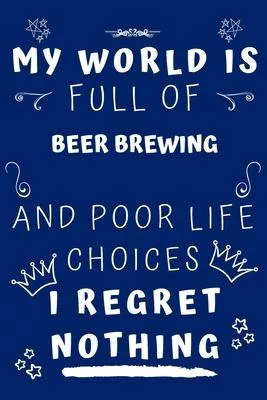 My World Is Full Of Beer Brewing And Poor Life Choices I Regret Nothing: Perfect Gag Gift For A Lover Of Beer Brewing - Blank Lined Notebook Journal -