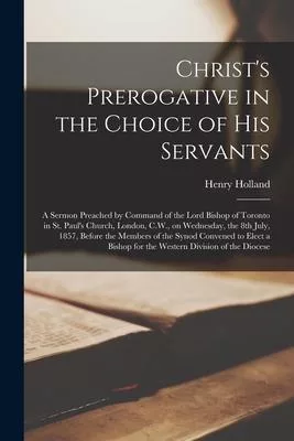 Christ’’s Prerogative in the Choice of His Servants [microform]: a Sermon Preached by Command of the Lord Bishop of Toronto in St. Paul’’s Church, Londo
