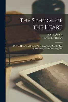 The School of the Heart: or, The Heart of Itself Gone Away From God, Brought Back Again to Him, and Instructed by Him