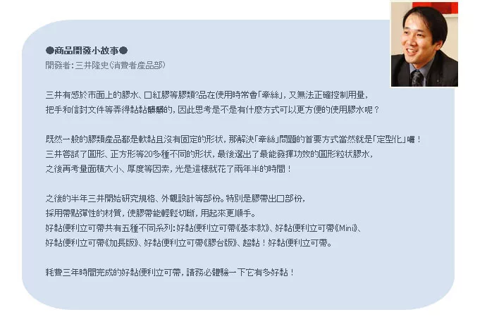 商品開發小故事●開發者:三井隆史(消費者三井有感於市面上的膠水膠等膠類?品在使用時常會絲,又無法正確控制用量,把手和等弄得黏黏的,因此思考是不是有什麼方式可以更方便的使用膠水呢?既然一般的膠類產品都是軟黏且沒有固定的形状,那解決牽絲」問題的首要方式當然就是「定型化」囉!三井嘗試了圓形正方形等20多種不同的形状,最後選出了最能發揮的圓形粒状膠水,之後再考量面積大小、厚度等因素,光是這樣就花了兩年半的時間!之後的半年三井開始研究規格、外觀設計等部份。特別是膠出口部份,採用帶點彈性的材質,使膠帶能輕鬆切斷,用起來更順手。好黏便利立可帶共有五種不同系列:好黏便利立可帶基本款、好黏便利立可帶》、好黏便利立可帶》、好黏便利立可帶《膠台版》、超黏!好黏便利立可帶。耗費三年時間完成的好黏便利立可帶,請務必體驗一下它有多好黏!