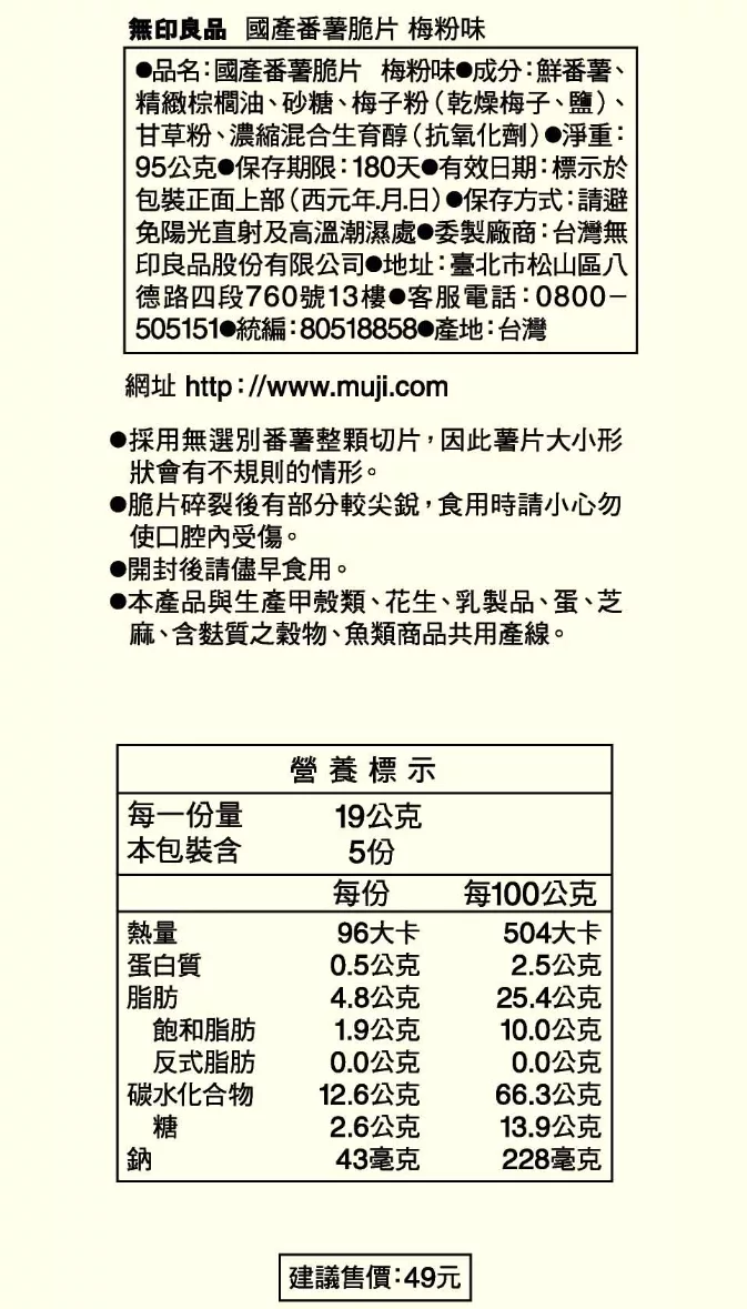 無印良品 國產番薯脆片 梅粉味品名:國產番薯脆片 梅粉味成分:鮮番薯、精緻棕櫚油、砂糖、梅子粉(乾燥梅子、鹽)甘草粉、濃縮混合生育醇(抗氧化劑)淨重:95公克 保存期限:180天有效日期:標示於包裝正面上部(西元年月日) 保存方式:請免陽光直射及高溫潮濕處●委製廠商:台灣無印良品股份有限公司 地址:臺北市松山區八德路四段760號13樓 客服電話:0800-505151 統編:80518858 產地:台灣網址 http://www.muji.com●採用無選番薯整顆切片,因此薯片大小形狀會有不規則的情形。●脆片碎裂後有部分較尖銳,食用時請小心勿使口腔受傷。開封後請儘早食用。●本產品與生產甲殼類、花生、乳製品、蛋、芝麻、含麩質之穀物、魚類商品共用產線。每一份量本包裝含熱量營養標示19公克5份每份每100公克96大卡504大卡蛋白質0.5公克2.5公克脂肪4.8公克25.4公克飽和脂肪1.9公克10.0公克反式脂肪0.0公克0.0公克 碳水化合物12.6公克66.3公克糖2.6公克13.9公克鈉43毫克228毫克 建議售價:49元