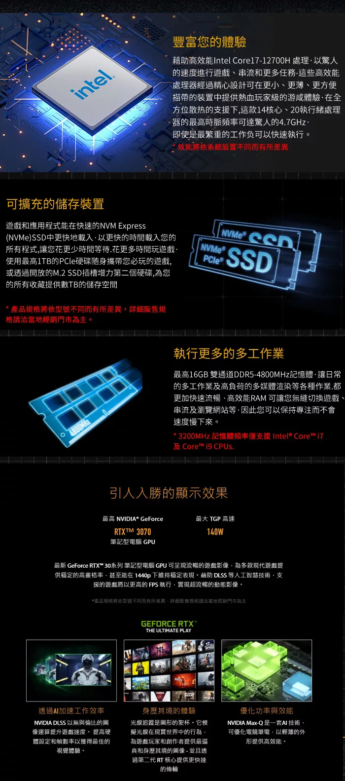 intel可擴充儲存裝置遊戲和應用程式能在快速的NVM Express()中更快地載入以更快的時間載入您的所有程式讓您花更少時間等待.花更多時間玩遊戲使用最高1TB的硬碟隨身攜帶您必玩的遊戲或透過開放的M.2 SSD插槽增力第二個硬碟為您的所有收藏提供數TB的儲存空間產品格將型號不同而有所差異規格請洽當地經銷門市為主4800MHz豐富您的體驗藉助高效能Intel Core17-12700H 處理以驚人的速度進行遊戲、串流和更多任務-這些高效能處理器經過精心設計可在更小、更薄、更方便描帶的裝置中提供熱血玩家級的游體驗在全方位散热的支援下這款14核心、20執行緒處理器的最高時脈頻率可達驚人的4.7GHz即使是最繁重的工作负可以快速執行效能將依系統設置不同而有所差異NVMe SSD NVMe®PCleSSD執行更多的多工作業最高16GB 雙通道DDR5-4800MHz記憶體讓日常的多工作業及高負荷的多媒體渲染等各種作業.都更加快速流暢高效能RAM 可讓您無縫切換遊戲、串流及瀏覽網站等·因此您可以保持專注而不會速度慢下來。*  記憶體頻率僅支援Intel® Core 及 Core  .引人入勝的顯示效果最高 NVIDIA* GeForce最大 TGP 高達RTXTM 3070140W筆記型電腦 GPU最新 GeForce RTX™ 30系列 筆記型電腦 GPU 可呈現流暢的遊戲影像,為多款現代遊戲提供穩定的高畫格率,甚至能在1440p下維持穩定表現。藉助 DLSS 等人工智慧技術·支援的遊戲將以更高的FPS 執行,實現超流暢的動態影像。*產品規格將依型號不同而有所差異,詳細販售規格請洽當地經銷門市為主GEFORCE RTX™THE ULTIMATE PLAY透過加速工作效率NVIDIA DLSS 以無與倫比的圖像運算提升遊戲速度,提高硬體設定和幀數率以獲得最佳的視覺體驗。身歷其境的體驗光線追蹤是圖形的聖杯。它模擬光線在現實世界中的行為。為遊戲玩家和創作者提供最和身歷其境的圖像 - 並且透過第二代 RT 核心提供更快速的優化功率與效能NVIDIA Max-Q 是一套 技術,可優化電競筆電,以輕薄的外形提供高效能。