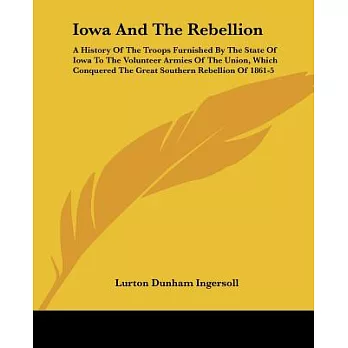 Iowa And The Rebellion: A History of the Troops Furnished by the State of Iowa to the Volunteer Armies of the Union, Which Conqu