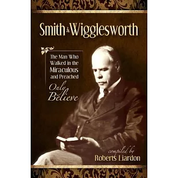 The Smith Wigglesworth Collection: The Man Who Walked in the Miraculous and Preached Only Believe