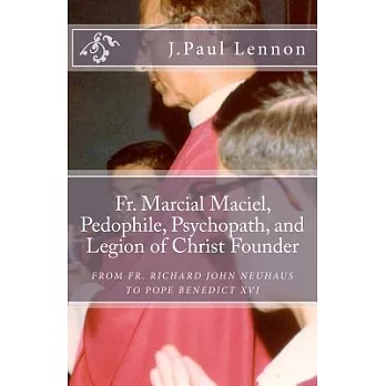 Fr. Marcial Maciel, Pedophile, Psychopath, and Legion of Christ Founder: From Fr. Richard John Neuhaus to Pope Benedict XVI