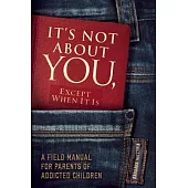 It’s Not About You, Except When It Is: A Field Manual for Parents of Addicted Children