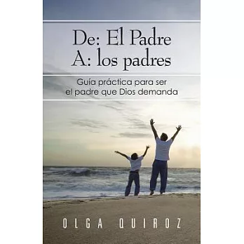 De: El Padre A: los padres: Guía Practica Para Ser El Padre Que Dios Demanda