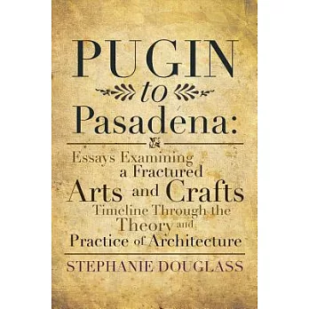 Pugin to Pasadena: Essays Examining a Fractured Arts and Crafts Timeline Through the Theory and Practice of Architecture: Essays Examinin