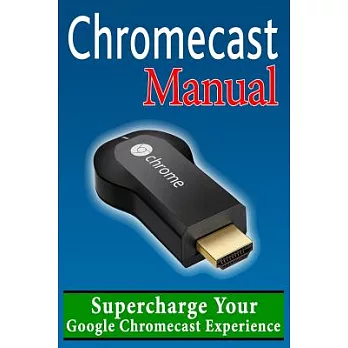 Chromecast User Manual: Supercharge Your Google Chromecast Experience: Learn Everything Most Owners Don’t Know About Their Devic