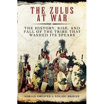The Zulus at War: The History, Rise, and Fall of the Tribe That Washed Its Spears