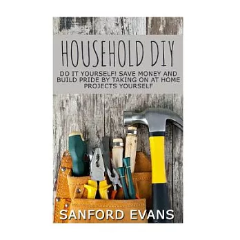 Household DIY: Do It Yourself! Save Money And Build Pride By Taking On At Home Projects Yourself