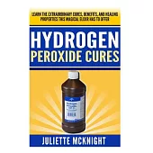 Hydrogen Peroxide Cure: Learn the Extraordinary Cures, Benefits, and Healing Properties This Magical Elixir Has to Offer Using H