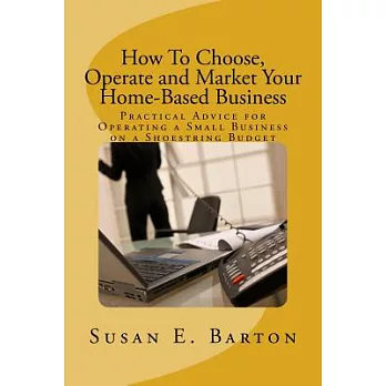 How to Choose, Operate and Market Your Home-Based Business: Practical Advice for Operating a Small Business on a Shoestring Budg