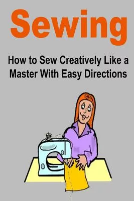 Sewing: How to Sew Creatively Like a Master With Easy Directions