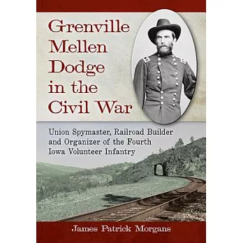 Grenville Mellen Dodge in the Civil War: Union Spymaster, Railroad Builder and Organizer of the Fourth Iowa Volunteer Infantry