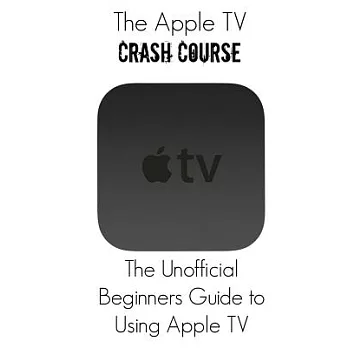 The Apple TV Crash Course: the Unofficial Beginners Guide to Using Apple TV