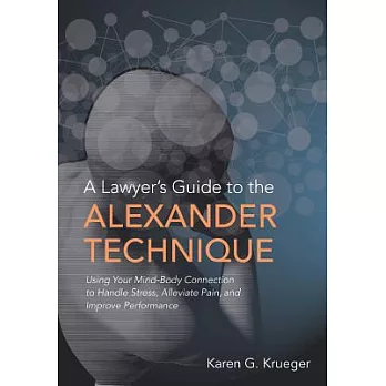 A Lawyer’s Guide to the Alexander Technique: Using Your Mind-body Connection to Handle Stress, Alleviate Pain and Improve Perfor