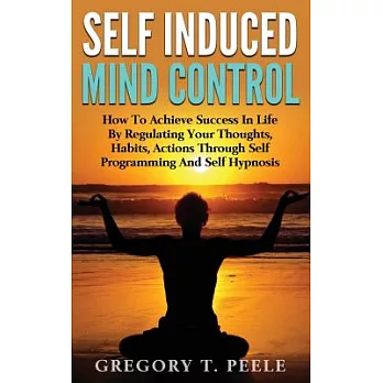 Self Induced Mind Control: How to Achieve Success in Life by Regulating Your Thoughts, Habits, Actions Through Self Programming