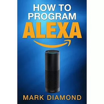 How to Program Alexa: A 2017 Field Guide to Mastering Your Amazon Echo Dot and Your Alexa App