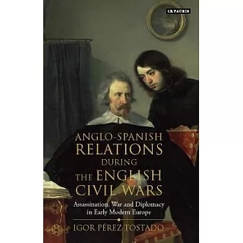 Anglo-spanish Relations During the English Civil Wars: Assassination, War and Diplomacy in Early Modern Europe