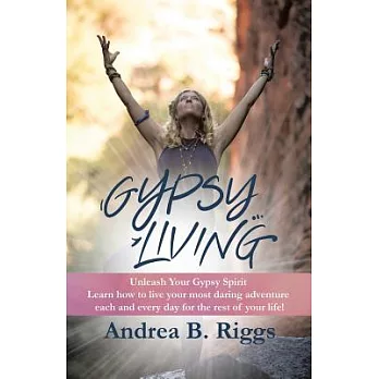Gypsy Living: Unleash Your Gypsy Spirit Learn How to Live Your Most Daring Adventure Each and Everyday for the Rest of Your Life