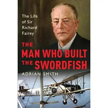 The Man Who Built the Swordfish: The Life of Sir Richard Fairey, 1887-1956