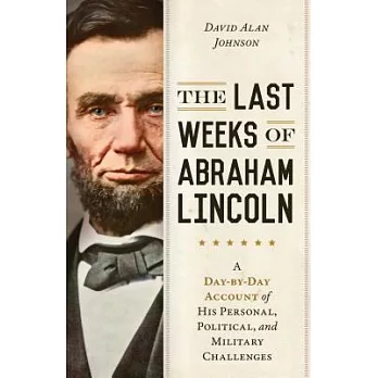 The Last Weeks of Abraham Lincoln: A Day-By-Day Account of His Personal, Political, and Military Challenges