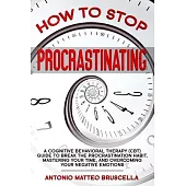 How To Stop Procrastinating: A Cognitive Behavioral Therapy (CBT) Guide To Breaking The Procrastination Habit, Mastering Your Time, And Overcoming