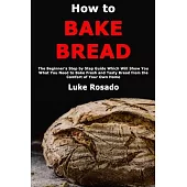 How to Bake Bread: The Beginner’’s Step by Step Guide Which Will Show You What You Need to Bake Fresh and Tasty Bread from the Comfort of