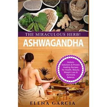 Ashwagandha - The Miraculous Herb!: Holistic Solutions & Proven Healing Recipes for Health, Beauty, Weight Loss & Hormone Balance