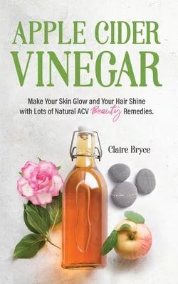 Apple Cider Vinegar: Make Your Skin Glow and Your Hair Shine with Lots of Natural ACV Beauty Remedies.