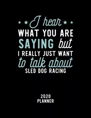 I Hear What You Are Saying I Really Just Want To Talk About Sled Dog Racing 2020 Planner: Sled Dog Racing Fan 2020 Calendar, Funny Design, 2020 Planne