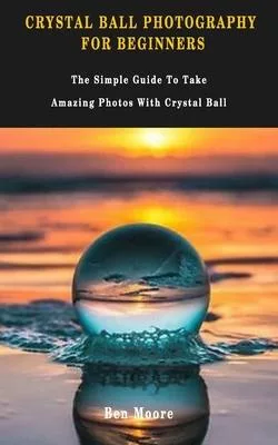 Crystal Ball Photography for Beginners: The Simple Guide To Take Amazing Photos With Crystal Ball.