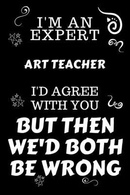 I’’m An Expert Art Teacher I’’d Agree With You But Then We’’d Both Be Wrong: Perfect Gag Gift For An Expert Art Teacher - Blank Lined Notebook Journal -