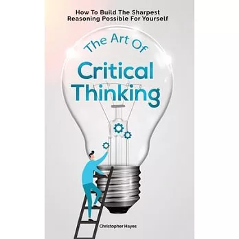 The Art Of Critical Thinking: How To Build The Sharpest Reasoning Possible For Yourself