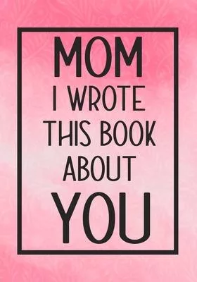 Mom I Wrote This Book About You: Fill In The Blank With Prompts About What I Love About My Mom, Perfect For Your Mom’’s Birthday, Mother’’s Day or valen