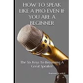 How to Speak Like a Pro Even If You Are a Beginner: The Six Keys To Becoming A Great Speaker