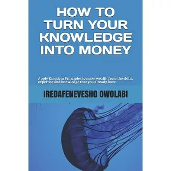 How To Turn Your Knowledge Into Money: Apply Kingdom Principles to make wealth from the skills, expertise and knowledge that you already have.