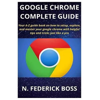 Google Chrome Complete Guide: Your A-Z guide book on how to setup, explore, and master your google chrome with helpful tips and tricks just like a p